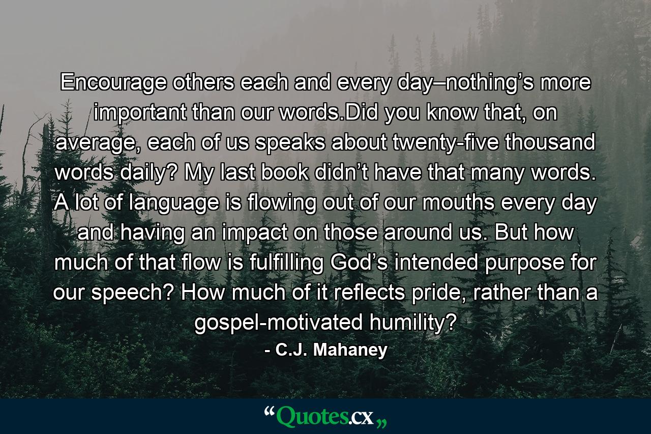 Encourage others each and every day–nothing’s more important than our words.Did you know that, on average, each of us speaks about twenty-five thousand words daily? My last book didn’t have that many words. A lot of language is flowing out of our mouths every day and having an impact on those around us. But how much of that flow is fulfilling God’s intended purpose for our speech? How much of it reflects pride, rather than a gospel-motivated humility? - Quote by C.J. Mahaney