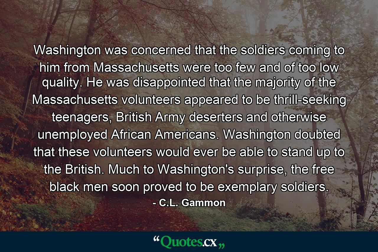 Washington was concerned that the soldiers coming to him from Massachusetts were too few and of too low quality. He was disappointed that the majority of the Massachusetts volunteers appeared to be thrill-seeking teenagers, British Army deserters and otherwise unemployed African Americans. Washington doubted that these volunteers would ever be able to stand up to the British. Much to Washington's surprise, the free black men soon proved to be exemplary soldiers. - Quote by C.L. Gammon