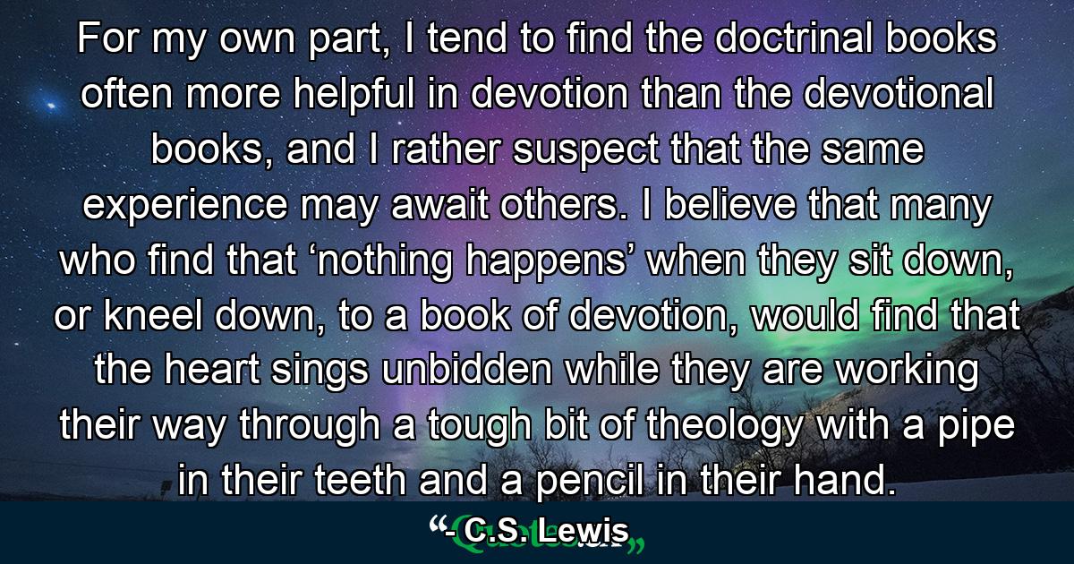 For my own part, I tend to find the doctrinal books often more helpful in devotion than the devotional books, and I rather suspect that the same experience may await others. I believe that many who find that ‘nothing happens’ when they sit down, or kneel down, to a book of devotion, would find that the heart sings unbidden while they are working their way through a tough bit of theology with a pipe in their teeth and a pencil in their hand. - Quote by C.S. Lewis