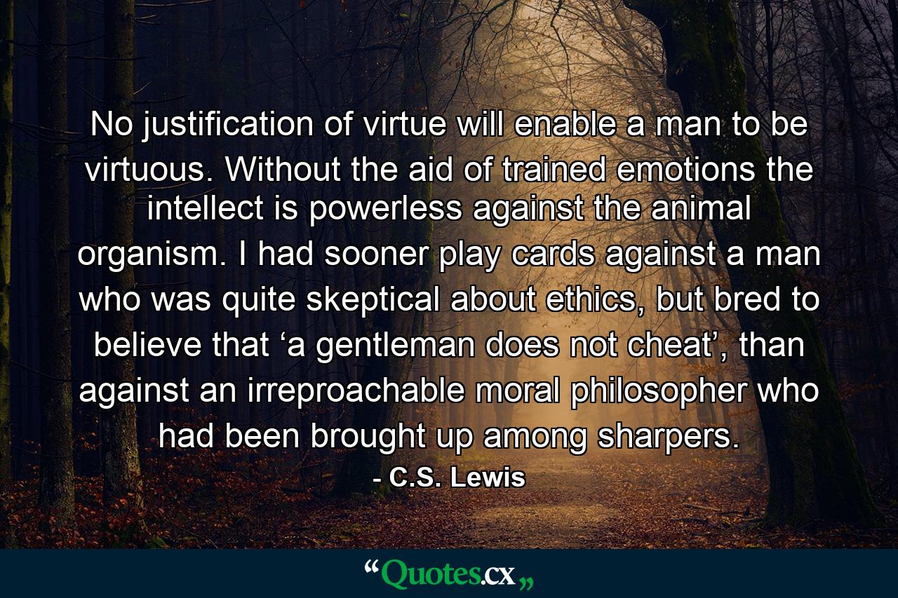 No justification of virtue will enable a man to be virtuous. Without the aid of trained emotions the intellect is powerless against the animal organism. I had sooner play cards against a man who was quite skeptical about ethics, but bred to believe that ‘a gentleman does not cheat’, than against an irreproachable moral philosopher who had been brought up among sharpers. - Quote by C.S. Lewis