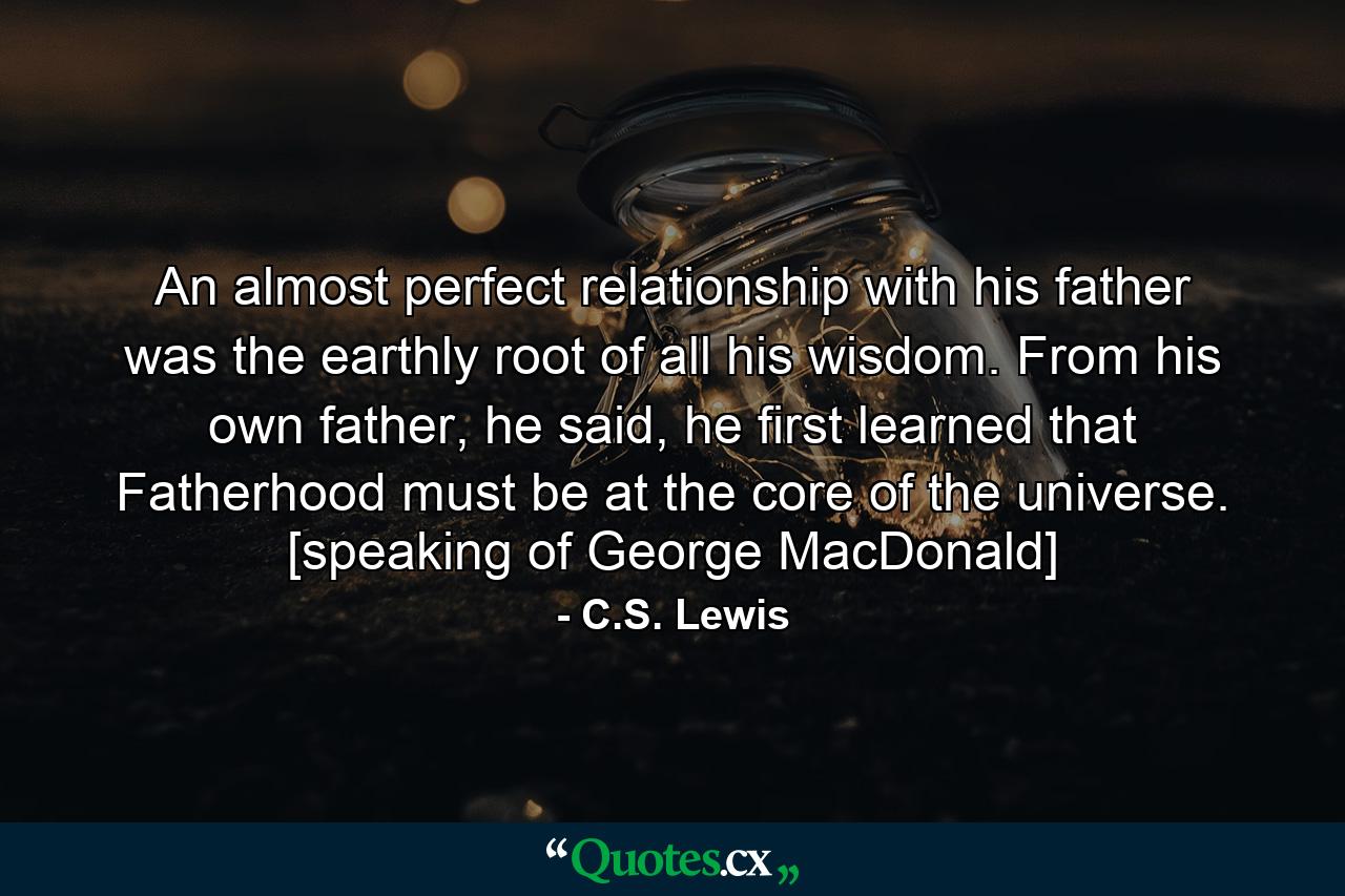 An almost perfect relationship with his father was the earthly root of all his wisdom. From his own father, he said, he first learned that Fatherhood must be at the core of the universe. [speaking of George MacDonald] - Quote by C.S. Lewis