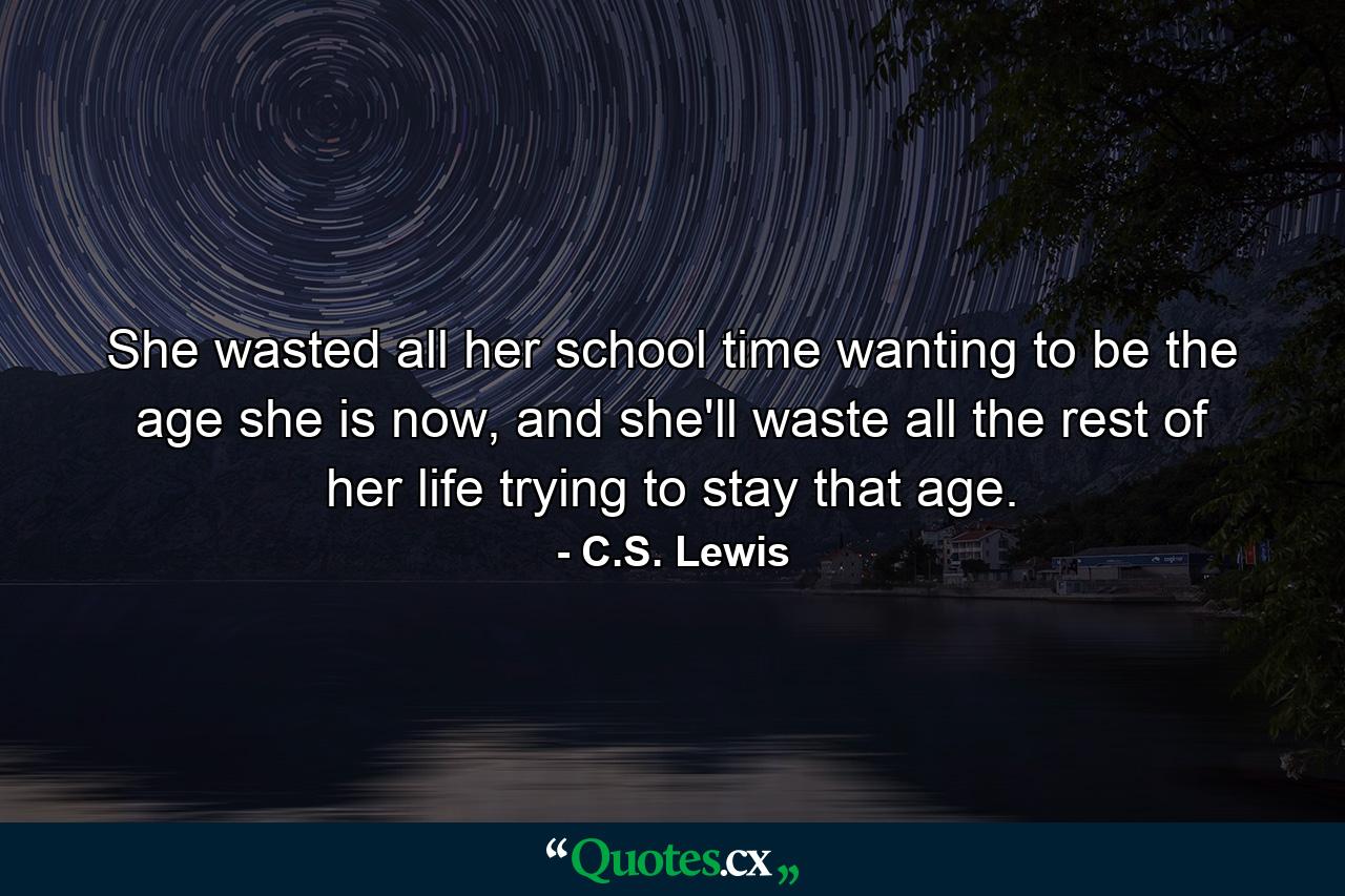 She wasted all her school time wanting to be the age she is now, and she'll waste all the rest of her life trying to stay that age. - Quote by C.S. Lewis