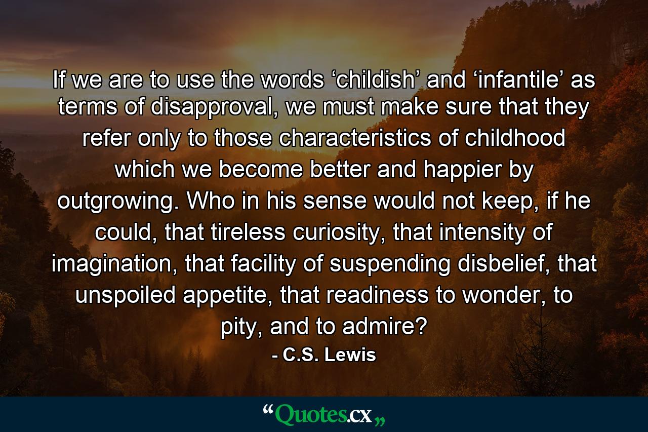 If we are to use the words ‘childish’ and ‘infantile’ as terms of disapproval, we must make sure that they refer only to those characteristics of childhood which we become better and happier by outgrowing. Who in his sense would not keep, if he could, that tireless curiosity, that intensity of imagination, that facility of suspending disbelief, that unspoiled appetite, that readiness to wonder, to pity, and to admire? - Quote by C.S. Lewis