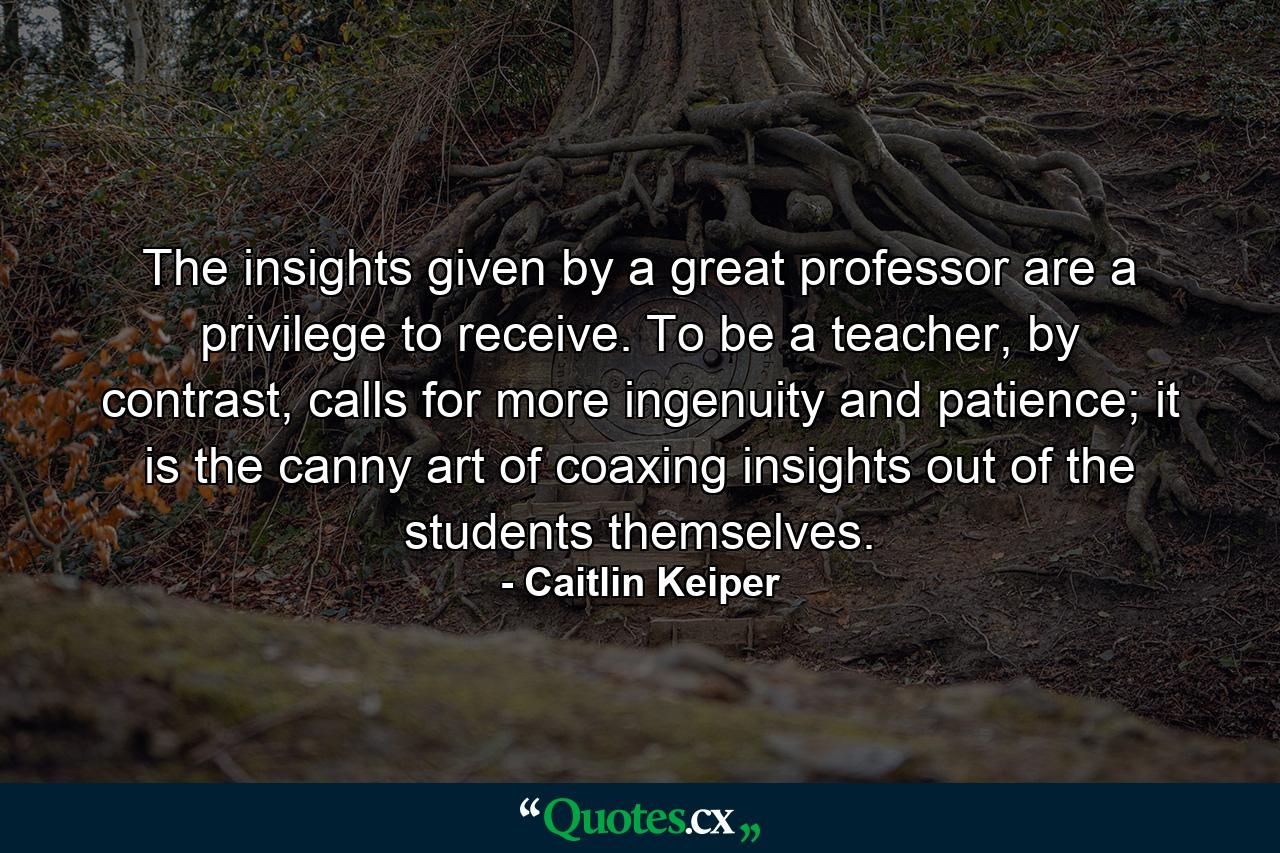 The insights given by a great professor are a privilege to receive. To be a teacher, by contrast, calls for more ingenuity and patience; it is the canny art of coaxing insights out of the students themselves. - Quote by Caitlin Keiper