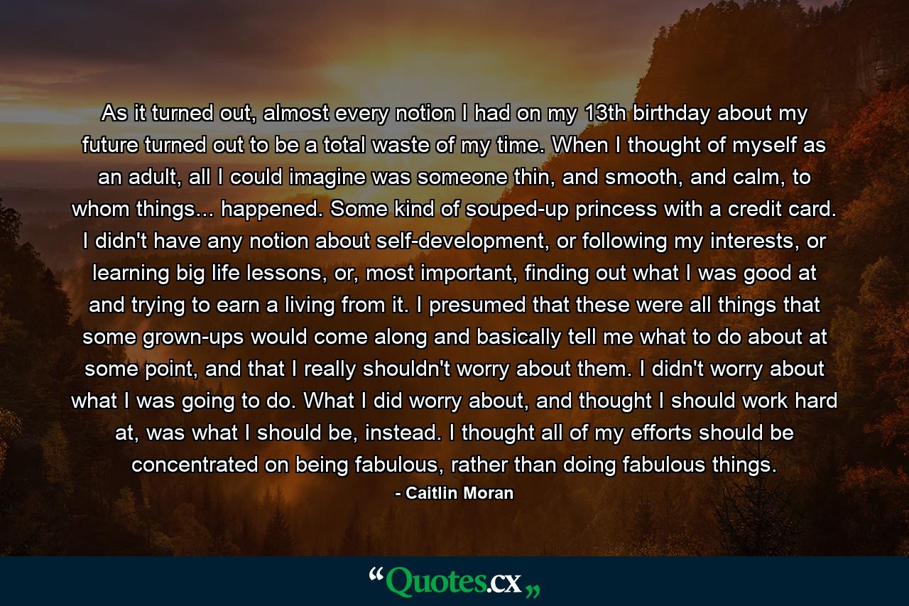 As it turned out, almost every notion I had on my 13th birthday about my future turned out to be a total waste of my time. When I thought of myself as an adult, all I could imagine was someone thin, and smooth, and calm, to whom things... happened. Some kind of souped-up princess with a credit card. I didn't have any notion about self-development, or following my interests, or learning big life lessons, or, most important, finding out what I was good at and trying to earn a living from it. I presumed that these were all things that some grown-ups would come along and basically tell me what to do about at some point, and that I really shouldn't worry about them. I didn't worry about what I was going to do. What I did worry about, and thought I should work hard at, was what I should be, instead. I thought all of my efforts should be concentrated on being fabulous, rather than doing fabulous things. - Quote by Caitlin Moran