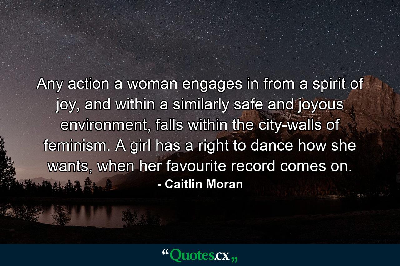 Any action a woman engages in from a spirit of joy, and within a similarly safe and joyous environment, falls within the city-walls of feminism. A girl has a right to dance how she wants, when her favourite record comes on. - Quote by Caitlin Moran