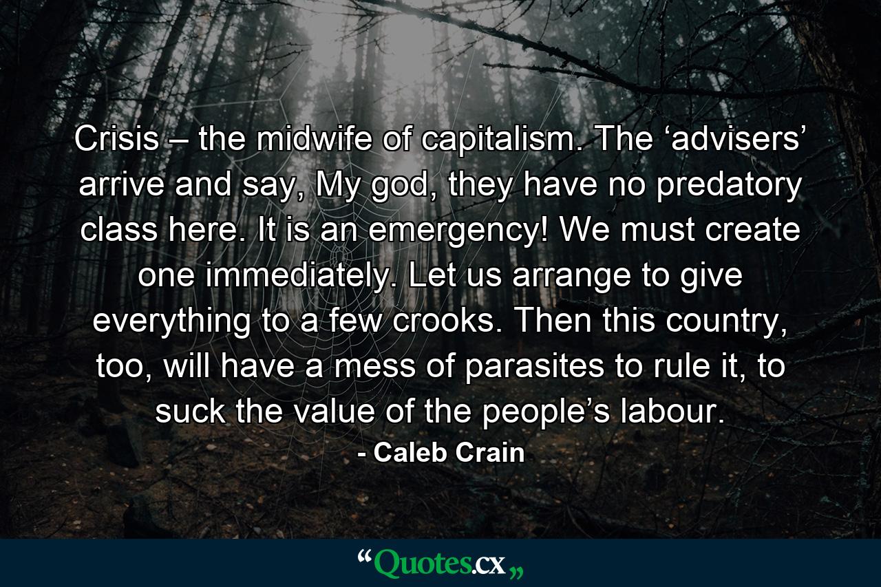 Crisis – the midwife of capitalism. The ‘advisers’ arrive and say, My god, they have no predatory class here. It is an emergency! We must create one immediately. Let us arrange to give everything to a few crooks. Then this country, too, will have a mess of parasites to rule it, to suck the value of the people’s labour. - Quote by Caleb Crain