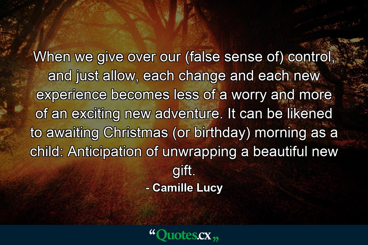 When we give over our (false sense of) control, and just allow, each change and each new experience becomes less of a worry and more of an exciting new adventure. It can be likened to awaiting Christmas (or birthday) morning as a child: Anticipation of unwrapping a beautiful new gift. - Quote by Camille Lucy