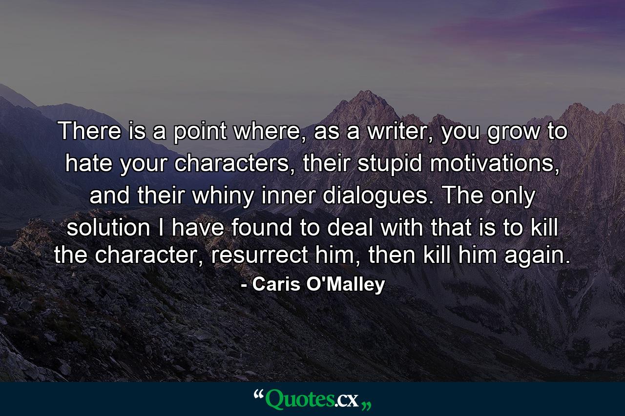 There is a point where, as a writer, you grow to hate your characters, their stupid motivations, and their whiny inner dialogues. The only solution I have found to deal with that is to kill the character, resurrect him, then kill him again. - Quote by Caris O'Malley