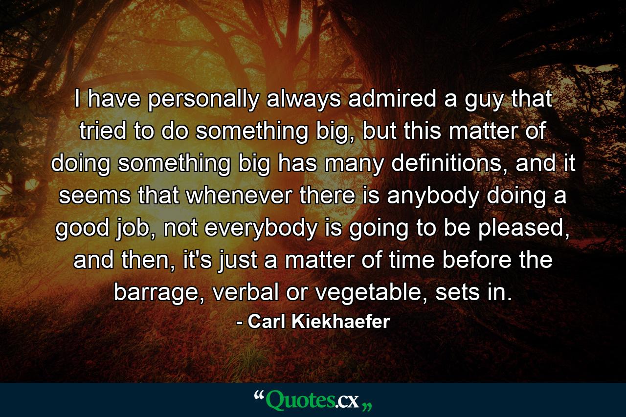 I have personally always admired a guy that tried to do something big, but this matter of doing something big has many definitions, and it seems that whenever there is anybody doing a good job, not everybody is going to be pleased, and then, it's just a matter of time before the barrage, verbal or vegetable, sets in. - Quote by Carl Kiekhaefer