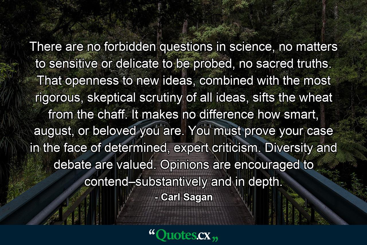 There are no forbidden questions in science, no matters to sensitive or delicate to be probed, no sacred truths. That openness to new ideas, combined with the most rigorous, skeptical scrutiny of all ideas, sifts the wheat from the chaff. It makes no difference how smart, august, or beloved you are. You must prove your case in the face of determined, expert criticism. Diversity and debate are valued. Opinions are encouraged to contend–substantively and in depth. - Quote by Carl Sagan