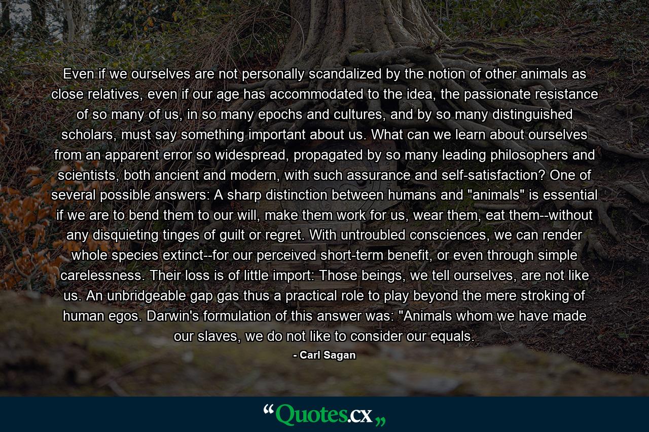 Even if we ourselves are not personally scandalized by the notion of other animals as close relatives, even if our age has accommodated to the idea, the passionate resistance of so many of us, in so many epochs and cultures, and by so many distinguished scholars, must say something important about us. What can we learn about ourselves from an apparent error so widespread, propagated by so many leading philosophers and scientists, both ancient and modern, with such assurance and self-satisfaction? One of several possible answers: A sharp distinction between humans and 