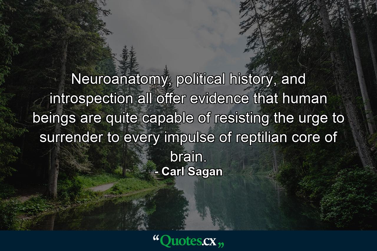 Neuroanatomy, political history, and introspection all offer evidence that human beings are quite capable of resisting the urge to surrender to every impulse of reptilian core of brain. - Quote by Carl Sagan