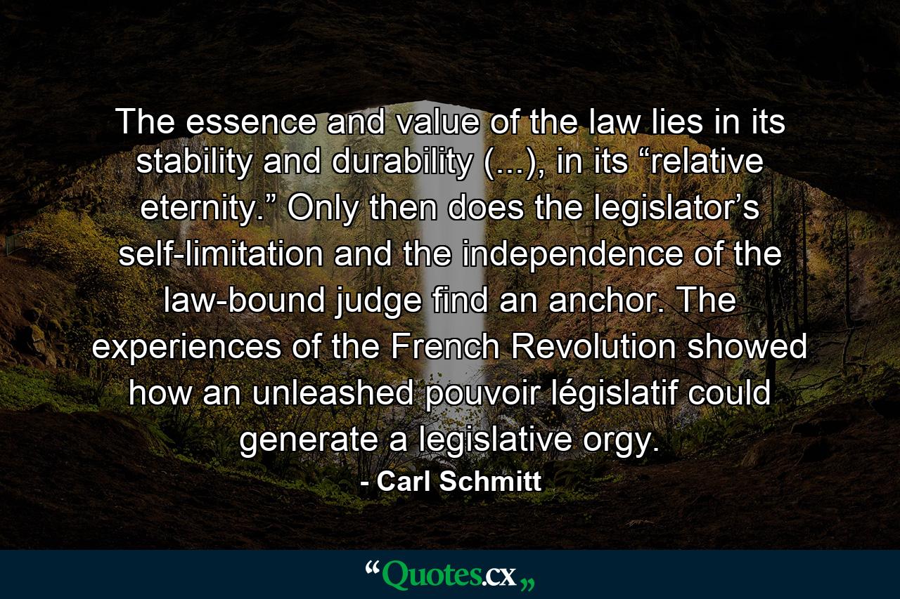 The essence and value of the law lies in its stability and durability (...), in its “relative eternity.” Only then does the legislator’s self-limitation and the independence of the law-bound judge find an anchor. The experiences of the French Revolution showed how an unleashed pouvoir législatif could generate a legislative orgy. - Quote by Carl Schmitt