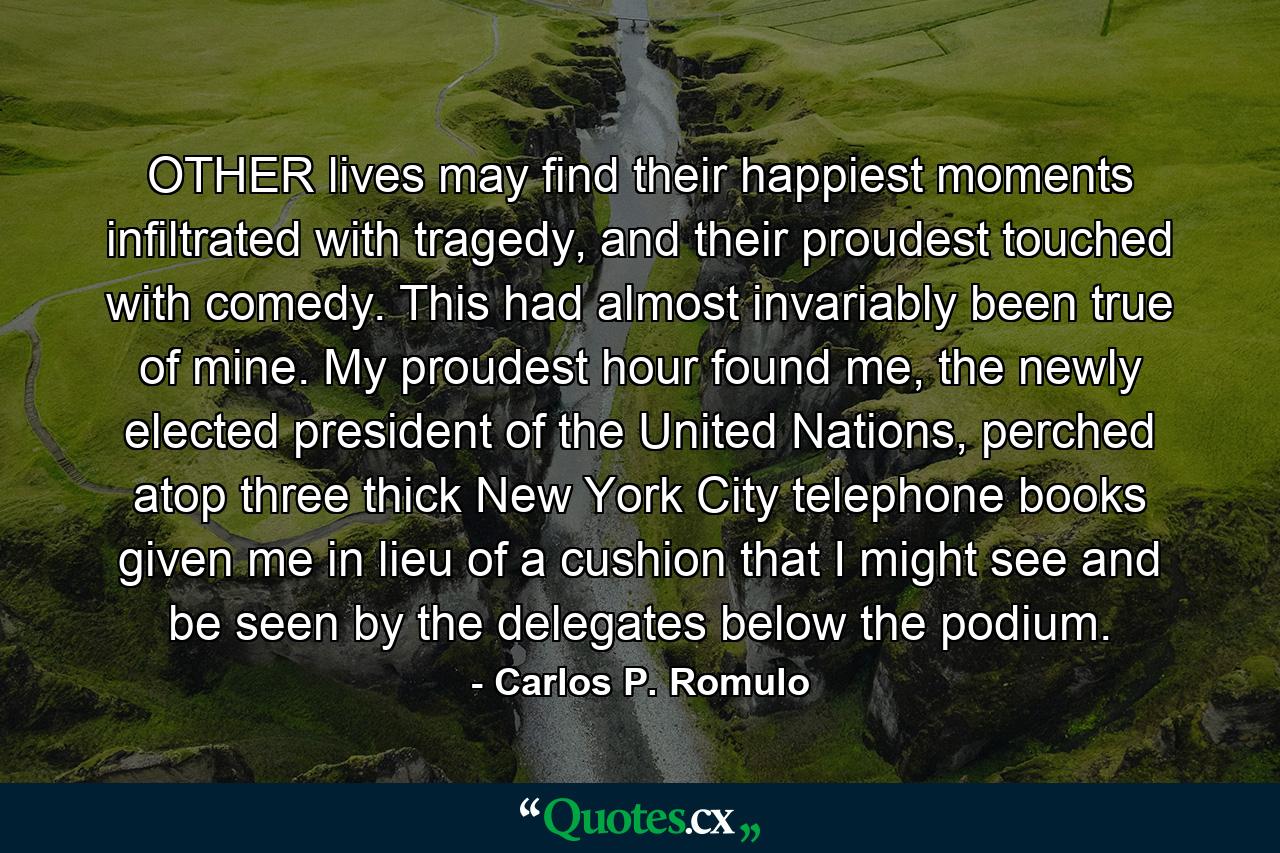 OTHER lives may find their happiest moments infiltrated with tragedy, and their proudest touched with comedy. This had almost invariably been true of mine. My proudest hour found me, the newly elected president of the United Nations, perched atop three thick New York City telephone books given me in lieu of a cushion that I might see and be seen by the delegates below the podium. - Quote by Carlos P. Romulo