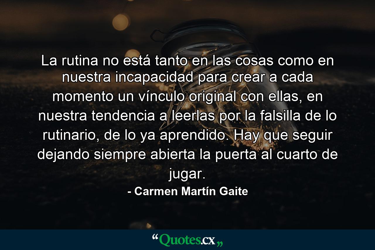 La rutina no está tanto en las cosas como en nuestra incapacidad para crear a cada momento un vínculo original con ellas, en nuestra tendencia a leerlas por la falsilla de lo rutinario, de lo ya aprendido. Hay que seguir dejando siempre abierta la puerta al cuarto de jugar. - Quote by Carmen Martín Gaite