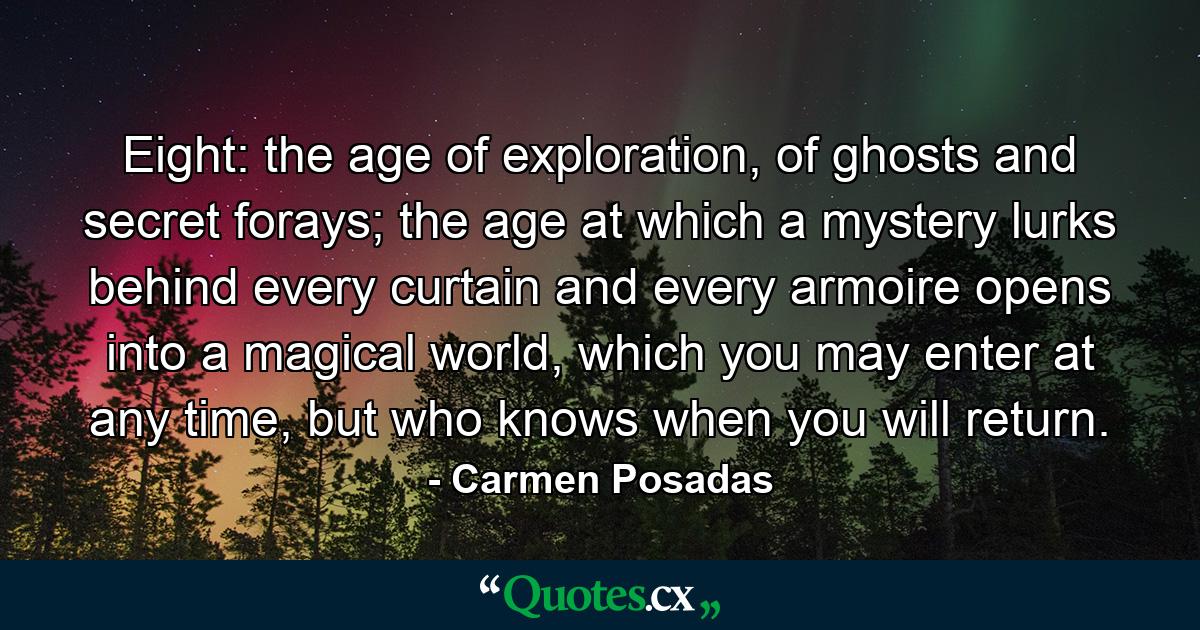 Eight: the age of exploration, of ghosts and secret forays; the age at which a mystery lurks behind every curtain and every armoire opens into a magical world, which you may enter at any time, but who knows when you will return. - Quote by Carmen Posadas