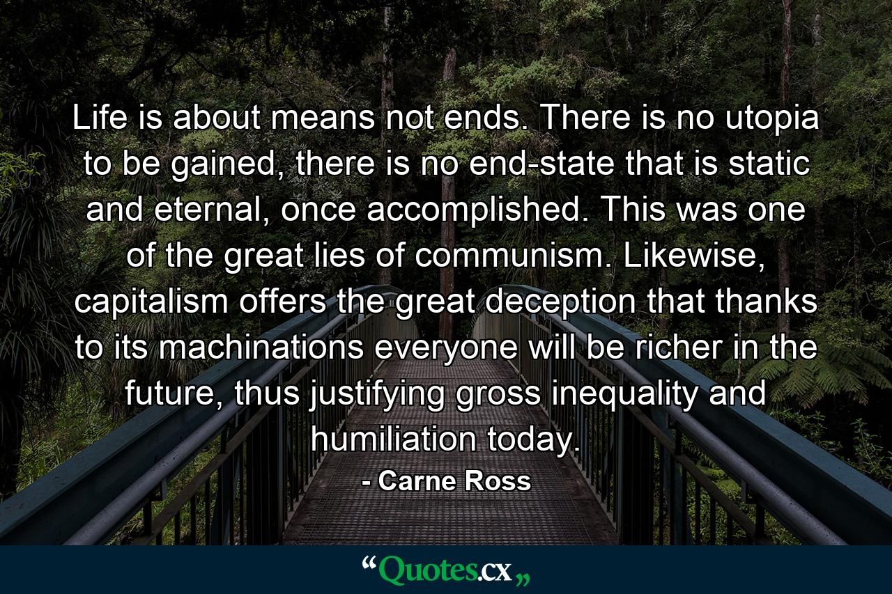 Life is about means not ends. There is no utopia to be gained, there is no end-state that is static and eternal, once accomplished. This was one of the great lies of communism. Likewise, capitalism offers the great deception that thanks to its machinations everyone will be richer in the future, thus justifying gross inequality and humiliation today. - Quote by Carne Ross