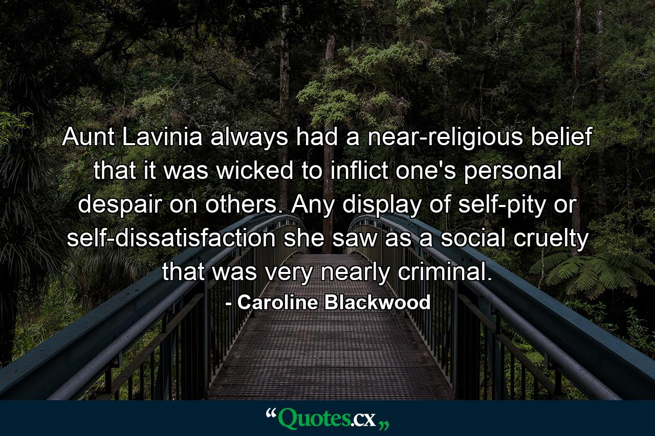 Aunt Lavinia always had a near-religious belief that it was wicked to inflict one's personal despair on others. Any display of self-pity or self-dissatisfaction she saw as a social cruelty that was very nearly criminal. - Quote by Caroline Blackwood