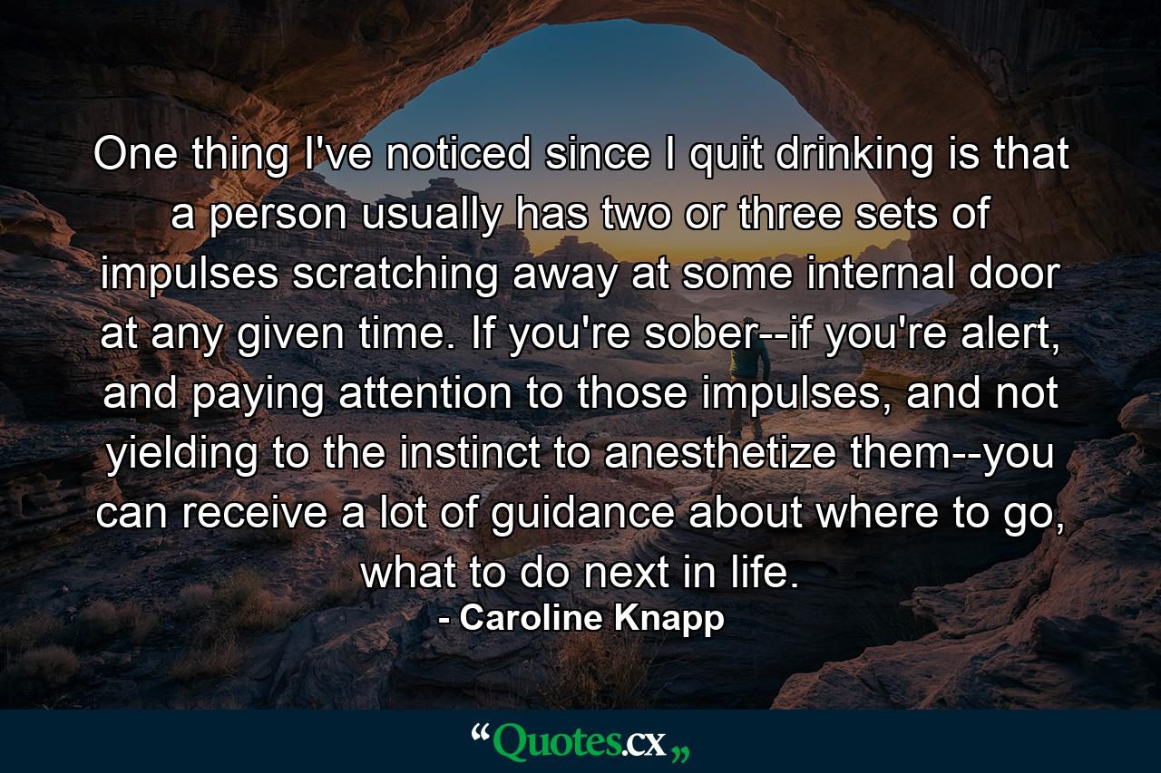 One thing I've noticed since I quit drinking is that a person usually has two or three sets of impulses scratching away at some internal door at any given time. If you're sober--if you're alert, and paying attention to those impulses, and not yielding to the instinct to anesthetize them--you can receive a lot of guidance about where to go, what to do next in life. - Quote by Caroline Knapp