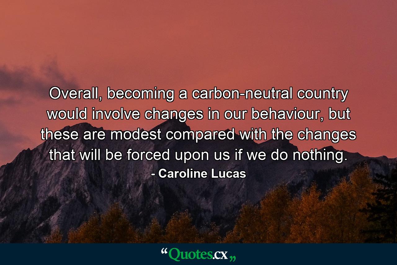 Overall, becoming a carbon-neutral country would involve changes in our behaviour, but these are modest compared with the changes that will be forced upon us if we do nothing. - Quote by Caroline Lucas