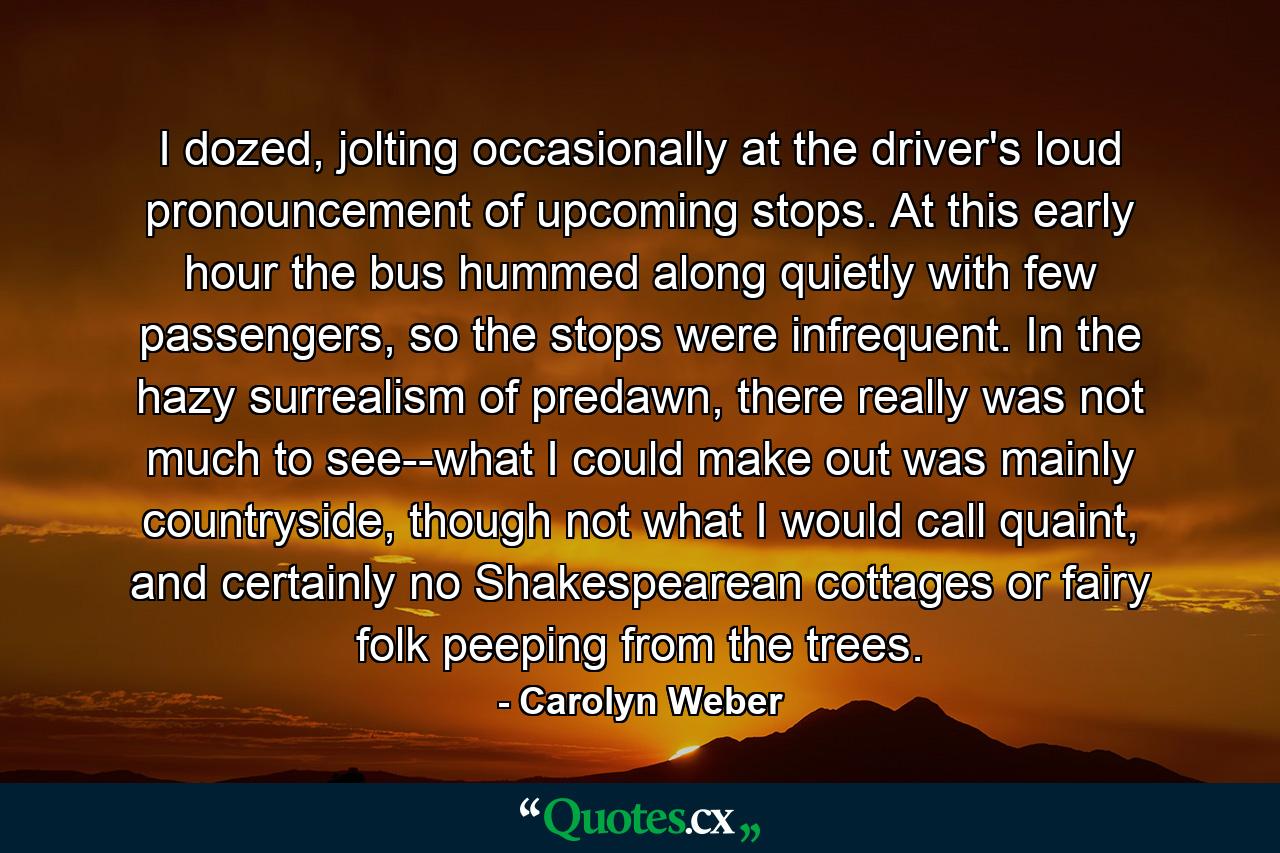 I dozed, jolting occasionally at the driver's loud pronouncement of upcoming stops. At this early hour the bus hummed along quietly with few passengers, so the stops were infrequent. In the hazy surrealism of predawn, there really was not much to see--what I could make out was mainly countryside, though not what I would call quaint, and certainly no Shakespearean cottages or fairy folk peeping from the trees. - Quote by Carolyn Weber