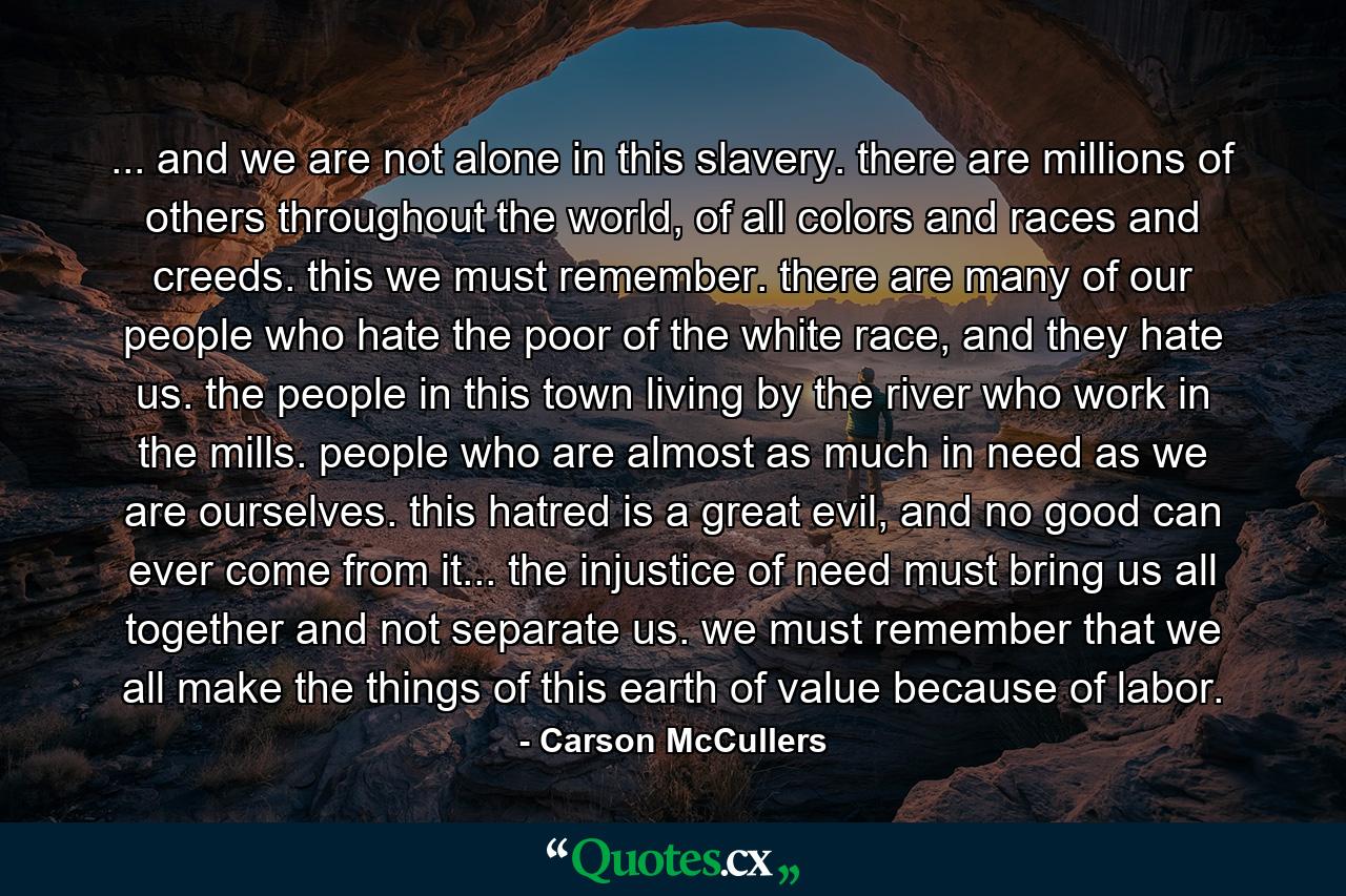 ... and we are not alone in this slavery. there are millions of others throughout the world, of all colors and races and creeds. this we must remember. there are many of our people who hate the poor of the white race, and they hate us. the people in this town living by the river who work in the mills. people who are almost as much in need as we are ourselves. this hatred is a great evil, and no good can ever come from it... the injustice of need must bring us all together and not separate us. we must remember that we all make the things of this earth of value because of labor. - Quote by Carson McCullers