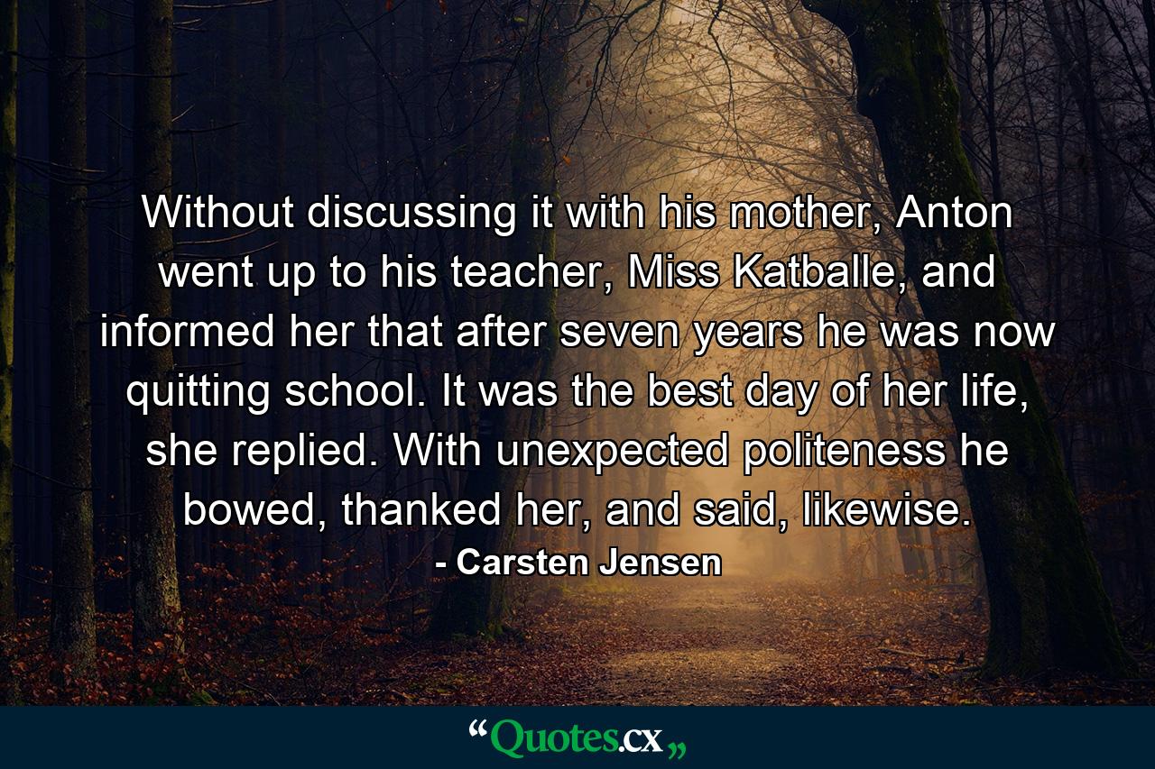 Without discussing it with his mother, Anton went up to his teacher, Miss Katballe, and informed her that after seven years he was now quitting school. It was the best day of her life, she replied. With unexpected politeness he bowed, thanked her, and said, likewise. - Quote by Carsten Jensen