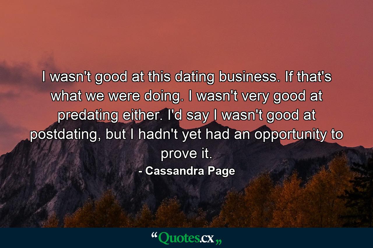 I wasn't good at this dating business. If that's what we were doing. I wasn't very good at predating either. I'd say I wasn't good at postdating, but I hadn't yet had an opportunity to prove it. - Quote by Cassandra Page