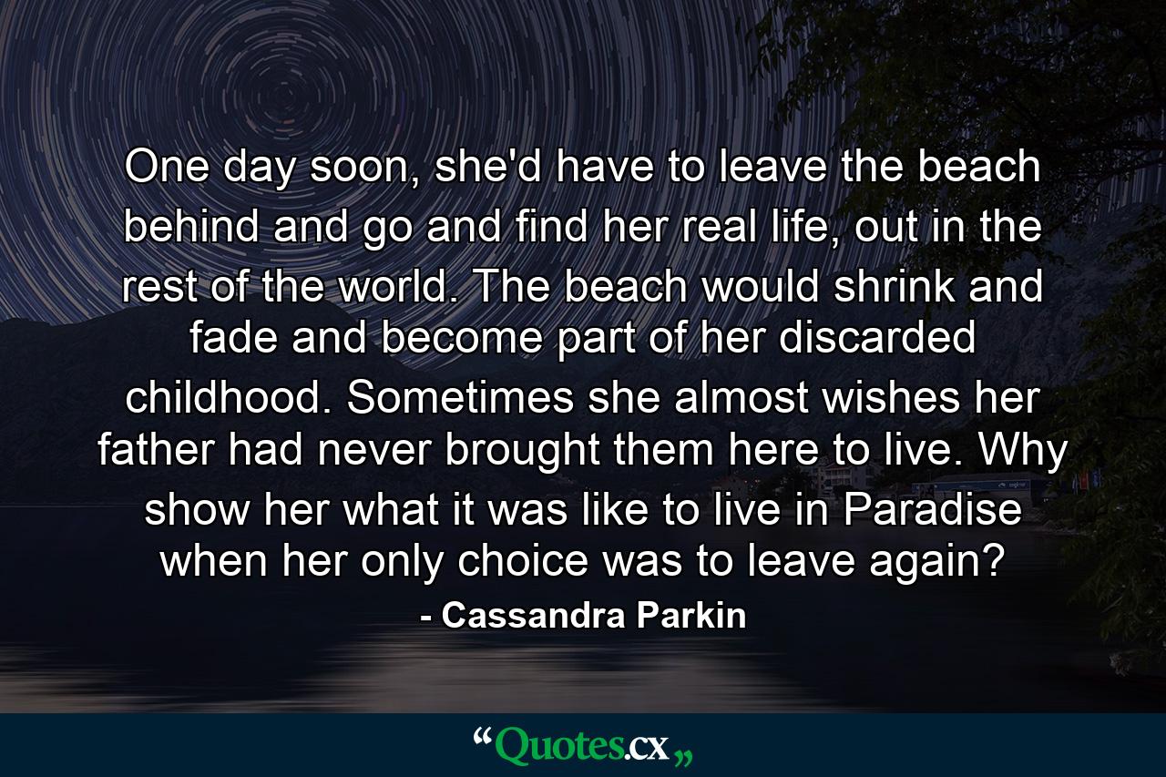 One day soon, she'd have to leave the beach behind and go and find her real life, out in the rest of the world. The beach would shrink and fade and become part of her discarded childhood. Sometimes she almost wishes her father had never brought them here to live. Why show her what it was like to live in Paradise when her only choice was to leave again? - Quote by Cassandra Parkin