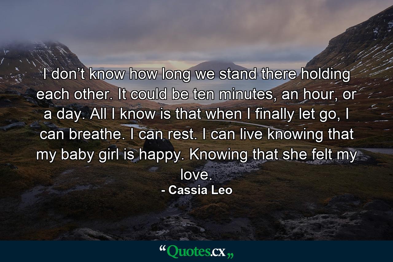 I don’t know how long we stand there holding each other. It could be ten minutes, an hour, or a day. All I know is that when I finally let go, I can breathe. I can rest. I can live knowing that my baby girl is happy. Knowing that she felt my love. - Quote by Cassia Leo