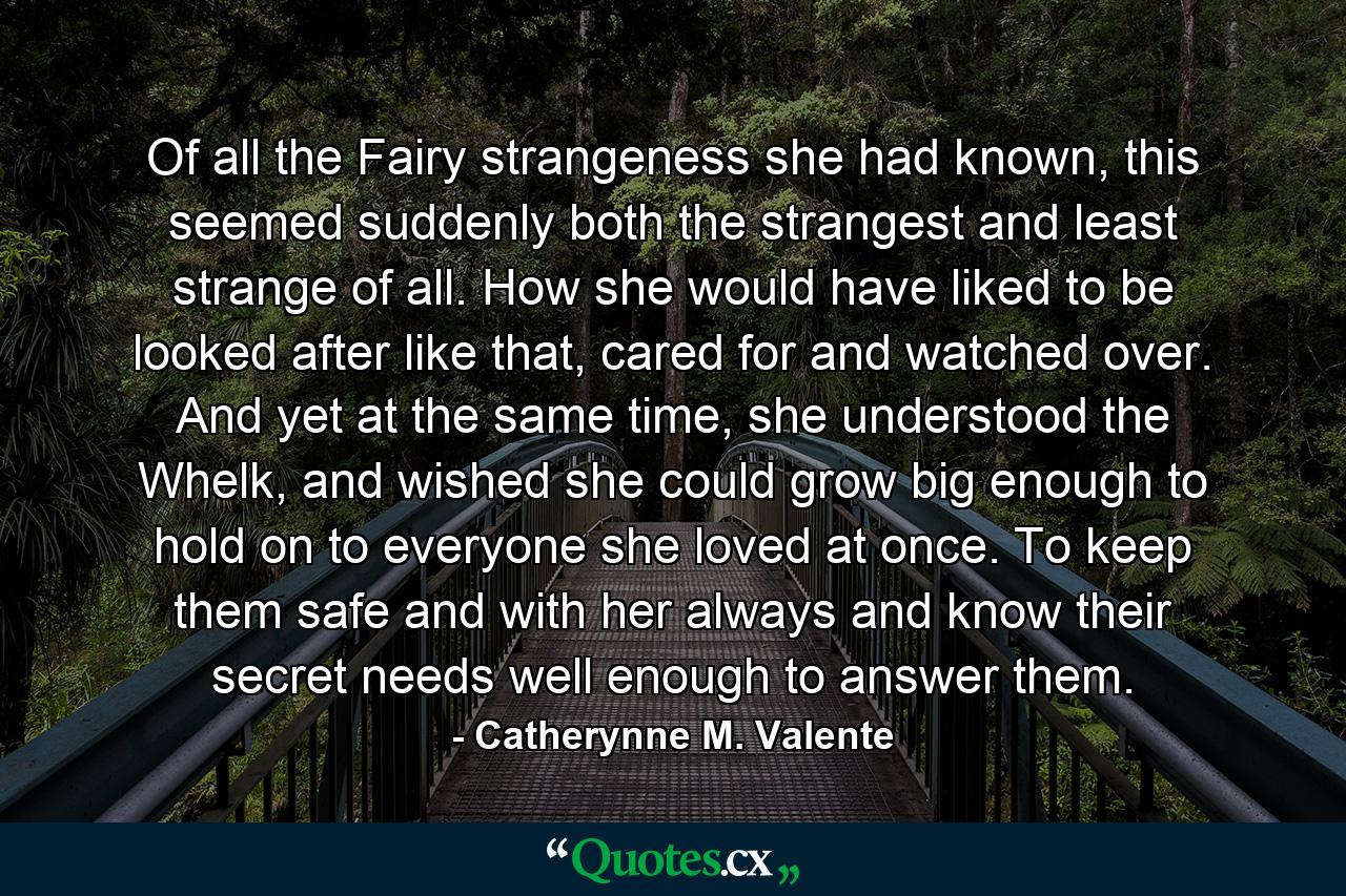 Of all the Fairy strangeness she had known, this seemed suddenly both the strangest and least strange of all. How she would have liked to be looked after like that, cared for and watched over. And yet at the same time, she understood the Whelk, and wished she could grow big enough to hold on to everyone she loved at once. To keep them safe and with her always and know their secret needs well enough to answer them. - Quote by Catherynne M. Valente