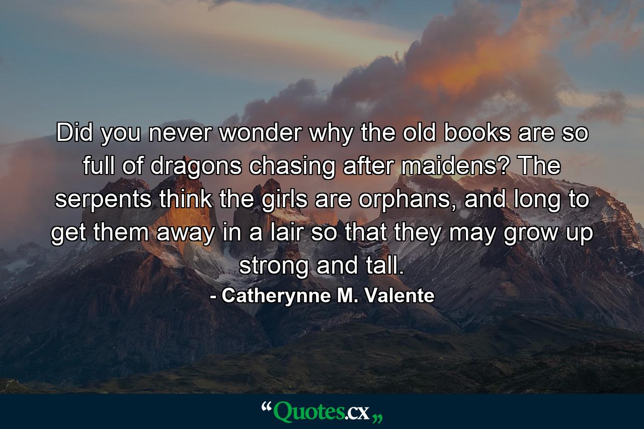 Did you never wonder why the old books are so full of dragons chasing after maidens? The serpents think the girls are orphans, and long to get them away in a lair so that they may grow up strong and tall. - Quote by Catherynne M. Valente