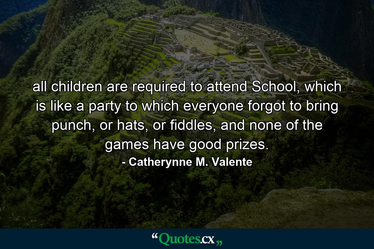 all children are required to attend School, which is like a party to which everyone forgot to bring punch, or hats, or fiddles, and none of the games have good prizes. - Quote by Catherynne M. Valente