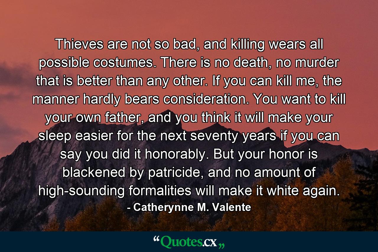 Thieves are not so bad, and killing wears all possible costumes. There is no death, no murder that is better than any other. If you can kill me, the manner hardly bears consideration. You want to kill your own father, and you think it will make your sleep easier for the next seventy years if you can say you did it honorably. But your honor is blackened by patricide, and no amount of high-sounding formalities will make it white again. - Quote by Catherynne M. Valente