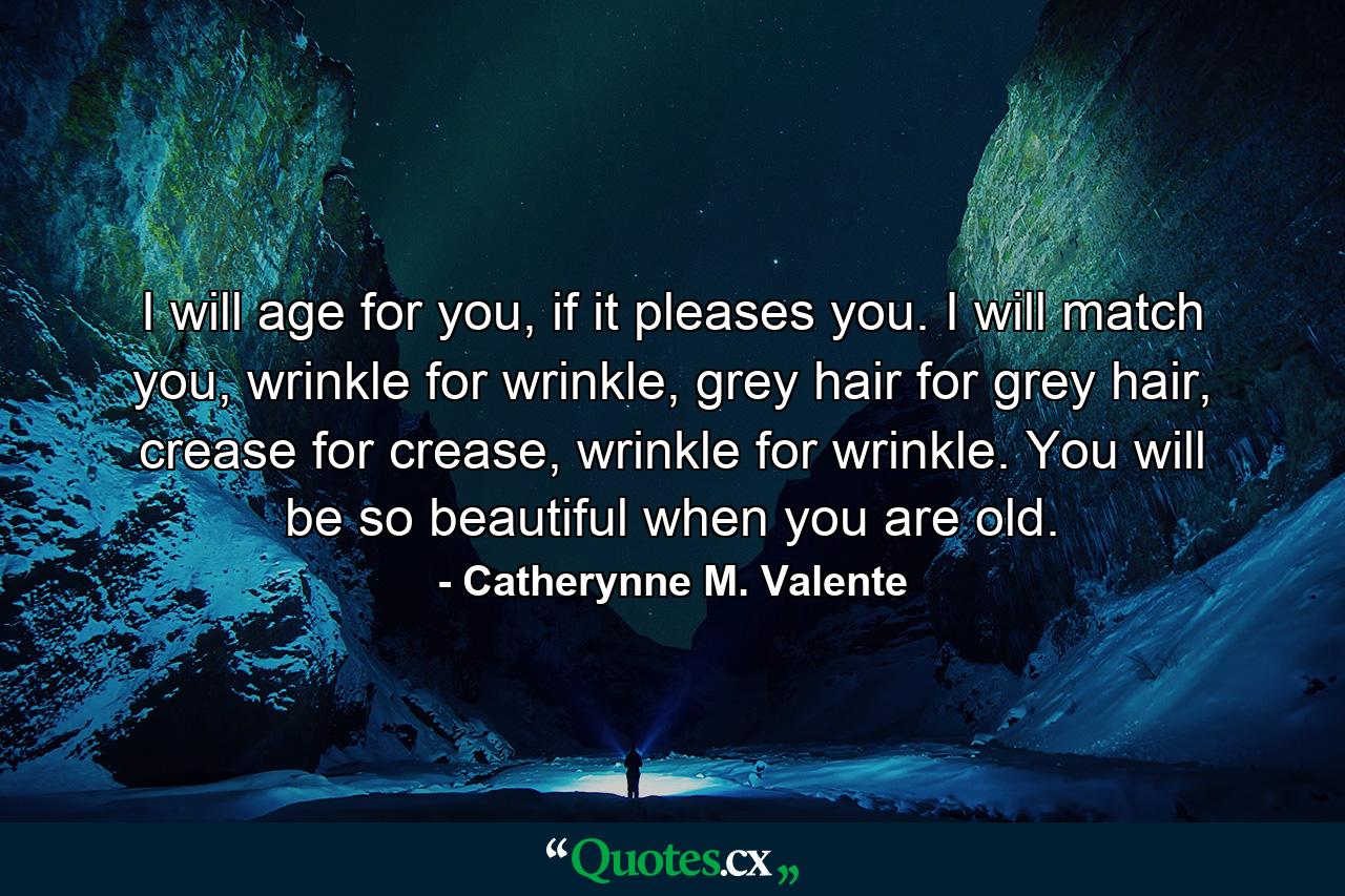 I will age for you, if it pleases you. I will match you, wrinkle for wrinkle, grey hair for grey hair, crease for crease, wrinkle for wrinkle. You will be so beautiful when you are old. - Quote by Catherynne M. Valente