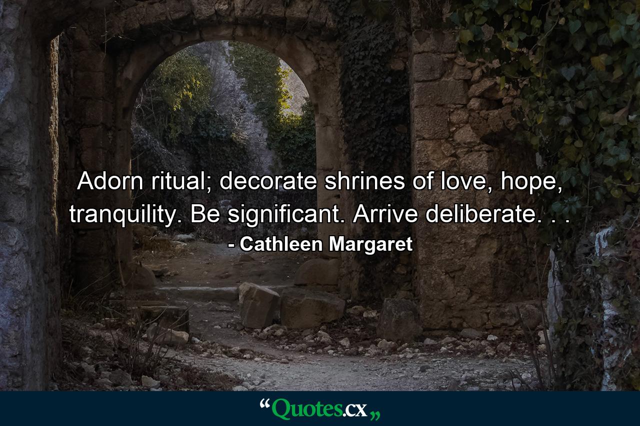 Adorn ritual; decorate shrines of love, hope, tranquility. Be significant. Arrive deliberate. . . - Quote by Cathleen Margaret