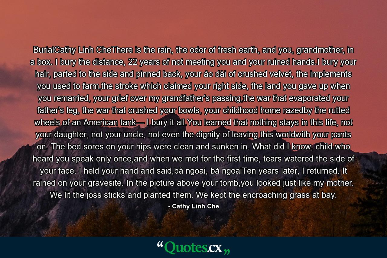 BurialCathy Linh CheThere is the rain, the odor of fresh earth, and you, grandmother, in a box. I bury the distance, 22 years of not meeting you and your ruined hands.I bury your hair, parted to the side and pinned back, your áo dài of crushed velvet, the implements you used to farm,the stroke which claimed your right side, the land you gave up when you remarried, your grief over my grandfather's passing,the war that evaporated your father's leg, the war that crushed your bowls, your childhood home razedby the rutted wheels of an American tank— I bury it all.You learned that nothing stays in this life, not your daughter, not your uncle, not even the dignity of leaving this worldwith your pants on. The bed sores on your hips were clean and sunken in. What did I know, child who heard you speak only once,and when we met for the first time, tears watered the side of your face. I held your hand and said,bà ngoai, bà ngoaiTen years later, I returned. It rained on your gravesite. In the picture above your tomb,you looked just like my mother. We lit the joss sticks and planted them. We kept the encroaching grass at bay. - Quote by Cathy Linh Che