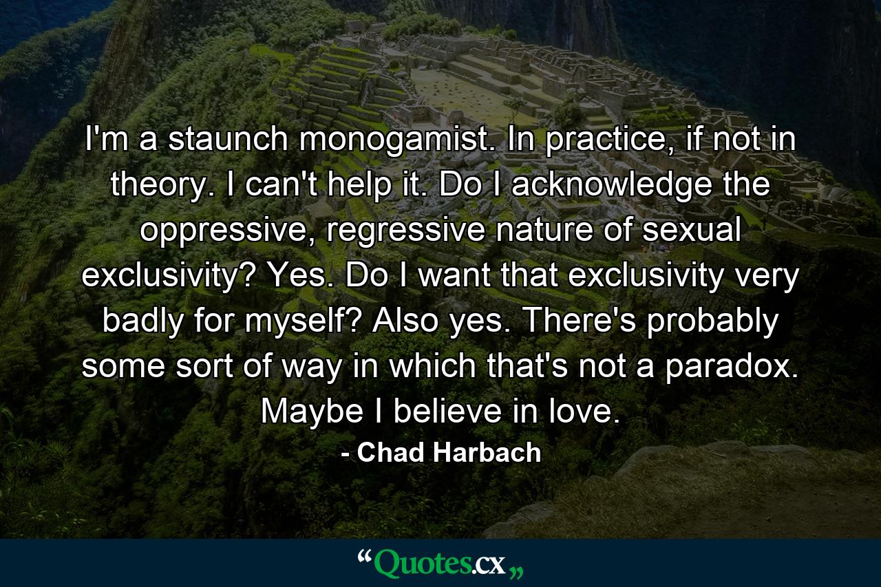 I'm a staunch monogamist. In practice, if not in theory. I can't help it. Do I acknowledge the oppressive, regressive nature of sexual exclusivity? Yes. Do I want that exclusivity very badly for myself? Also yes. There's probably some sort of way in which that's not a paradox. Maybe I believe in love. - Quote by Chad Harbach