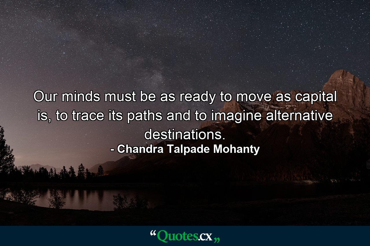 Our minds must be as ready to move as capital is, to trace its paths and to imagine alternative destinations. - Quote by Chandra Talpade Mohanty