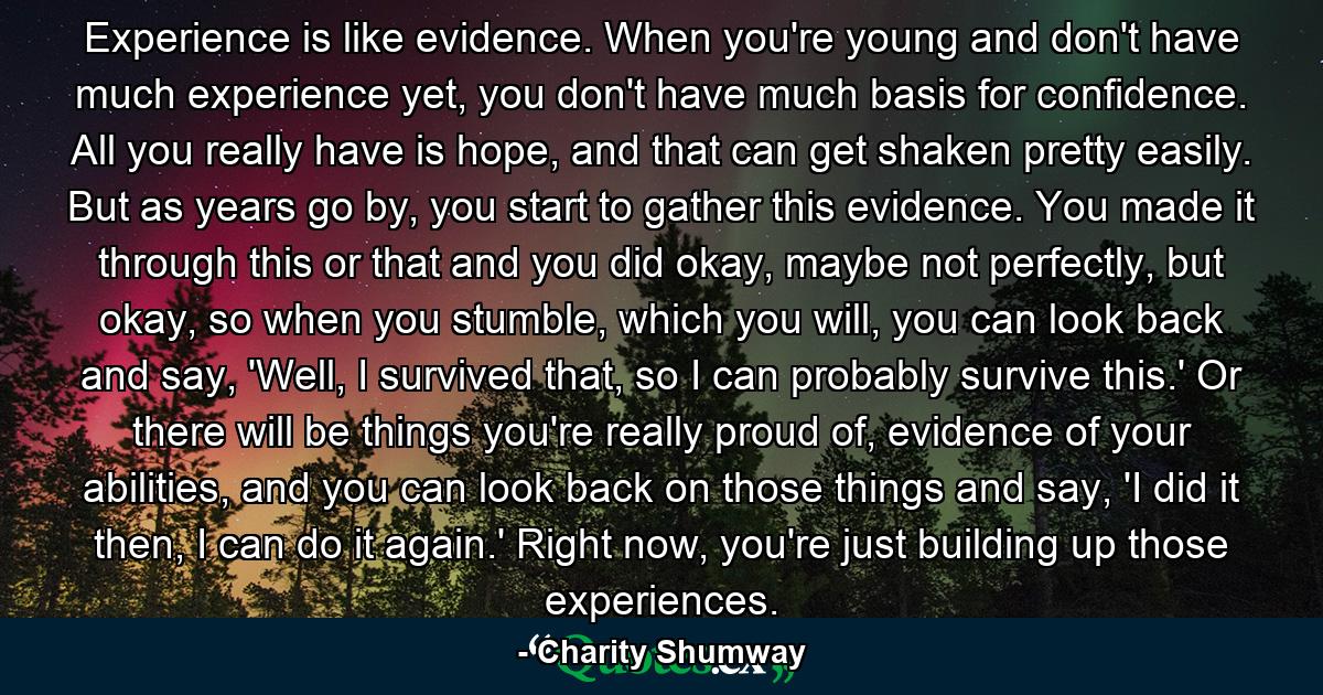 Experience is like evidence. When you're young and don't have much experience yet, you don't have much basis for confidence. All you really have is hope, and that can get shaken pretty easily. But as years go by, you start to gather this evidence. You made it through this or that and you did okay, maybe not perfectly, but okay, so when you stumble, which you will, you can look back and say, 'Well, I survived that, so I can probably survive this.' Or there will be things you're really proud of, evidence of your abilities, and you can look back on those things and say, 'I did it then, I can do it again.' Right now, you're just building up those experiences. - Quote by Charity Shumway