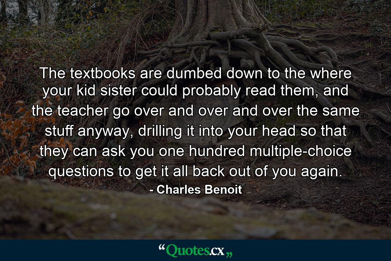 The textbooks are dumbed down to the where your kid sister could probably read them, and the teacher go over and over and over the same stuff anyway, drilling it into your head so that they can ask you one hundred multiple-choice questions to get it all back out of you again. - Quote by Charles Benoit