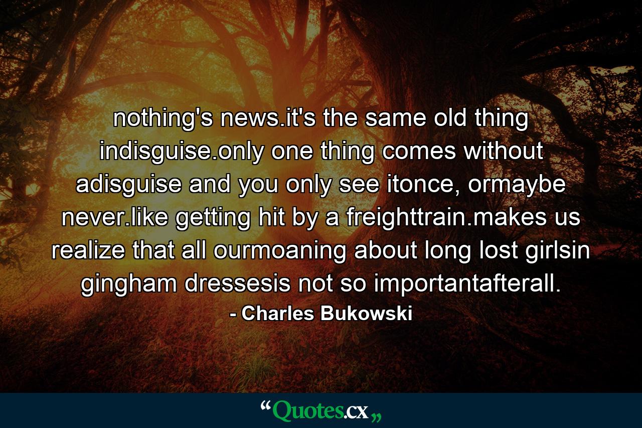 nothing's news.it's the same old thing indisguise.only one thing comes without adisguise and you only see itonce, ormaybe never.like getting hit by a freighttrain.makes us realize that all ourmoaning about long lost girlsin gingham dressesis not so importantafterall. - Quote by Charles Bukowski