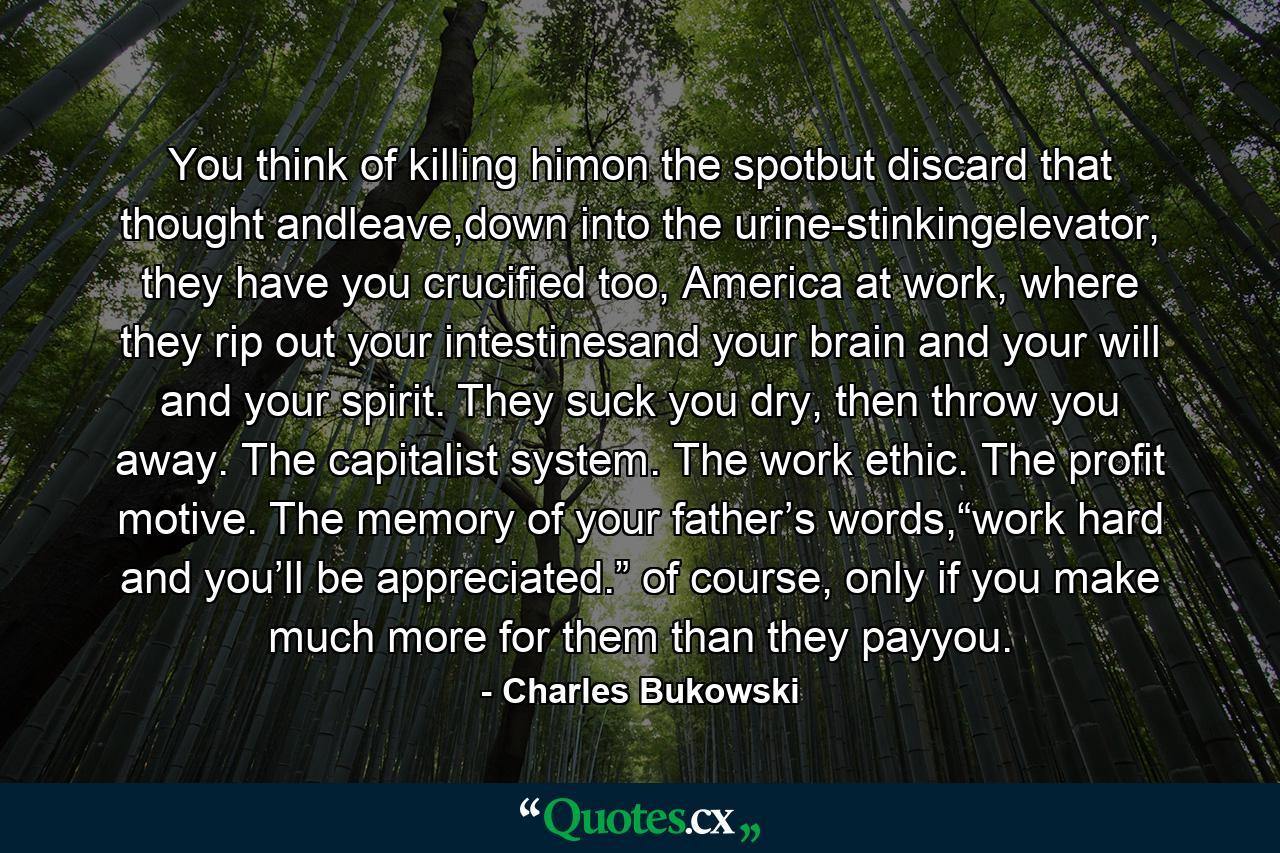 You think of killing himon the spotbut discard that thought andleave,down into the urine-stinkingelevator, they have you crucified too, America at work, where they rip out your intestinesand your brain and your will and your spirit. They suck you dry, then throw you away. The capitalist system. The work ethic. The profit motive. The memory of your father’s words,“work hard and you’ll be appreciated.” of course, only if you make much more for them than they payyou. - Quote by Charles Bukowski