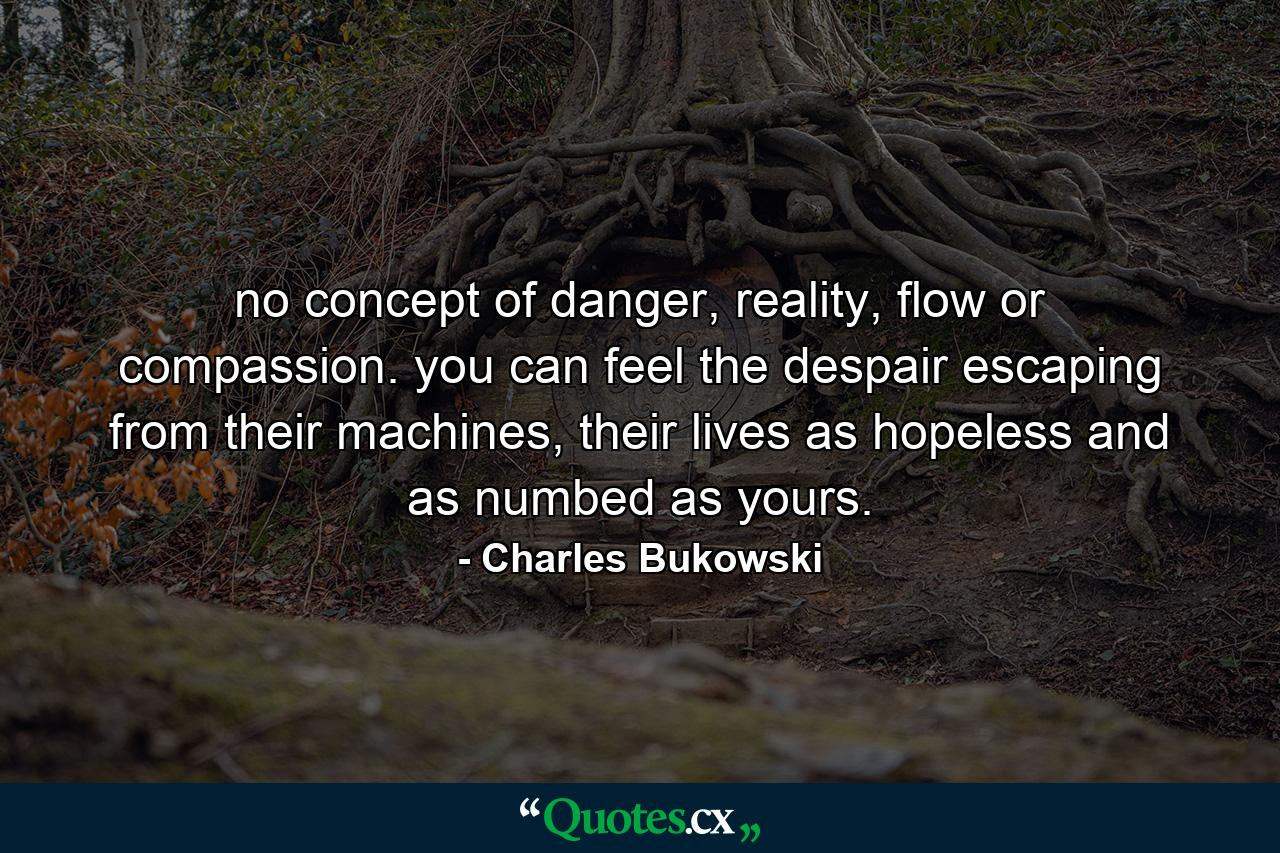 no concept of danger, reality, flow or compassion. you can feel the despair escaping from their machines, their lives as hopeless and as numbed as yours. - Quote by Charles Bukowski