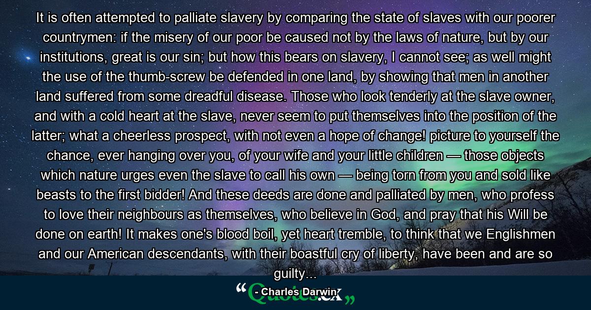 It is often attempted to palliate slavery by comparing the state of slaves with our poorer countrymen: if the misery of our poor be caused not by the laws of nature, but by our institutions, great is our sin; but how this bears on slavery, I cannot see; as well might the use of the thumb-screw be defended in one land, by showing that men in another land suffered from some dreadful disease. Those who look tenderly at the slave owner, and with a cold heart at the slave, never seem to put themselves into the position of the latter; what a cheerless prospect, with not even a hope of change! picture to yourself the chance, ever hanging over you, of your wife and your little children — those objects which nature urges even the slave to call his own — being torn from you and sold like beasts to the first bidder! And these deeds are done and palliated by men, who profess to love their neighbours as themselves, who believe in God, and pray that his Will be done on earth! It makes one's blood boil, yet heart tremble, to think that we Englishmen and our American descendants, with their boastful cry of liberty, have been and are so guilty... - Quote by Charles Darwin