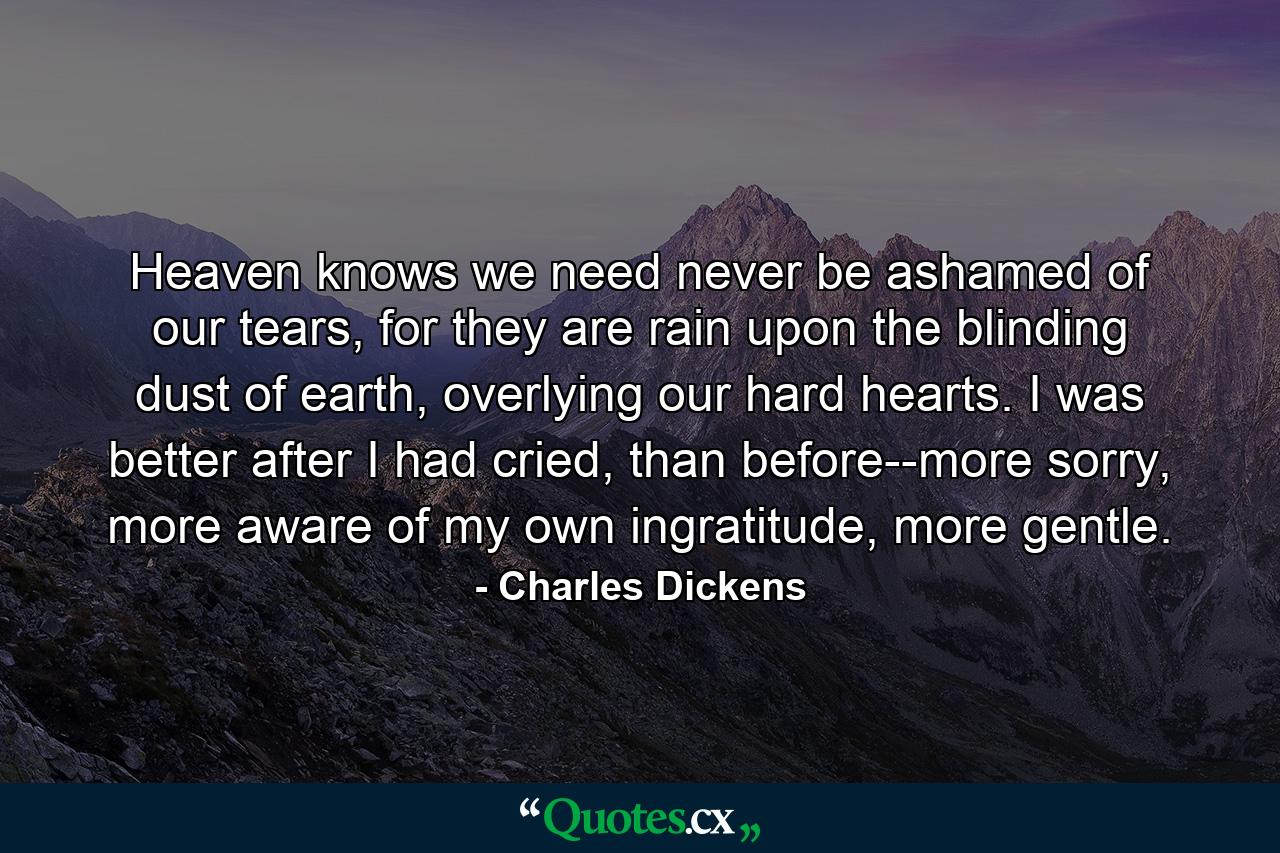 Heaven knows we need never be ashamed of our tears, for they are rain upon the blinding dust of earth, overlying our hard hearts. I was better after I had cried, than before--more sorry, more aware of my own ingratitude, more gentle. - Quote by Charles Dickens