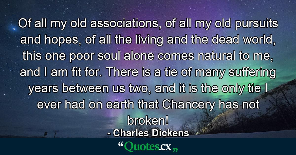 Of all my old associations, of all my old pursuits and hopes, of all the living and the dead world, this one poor soul alone comes natural to me, and I am fit for.  There is a tie of many suffering years between us two, and it is the only tie I ever had on earth that Chancery has not broken! - Quote by Charles Dickens