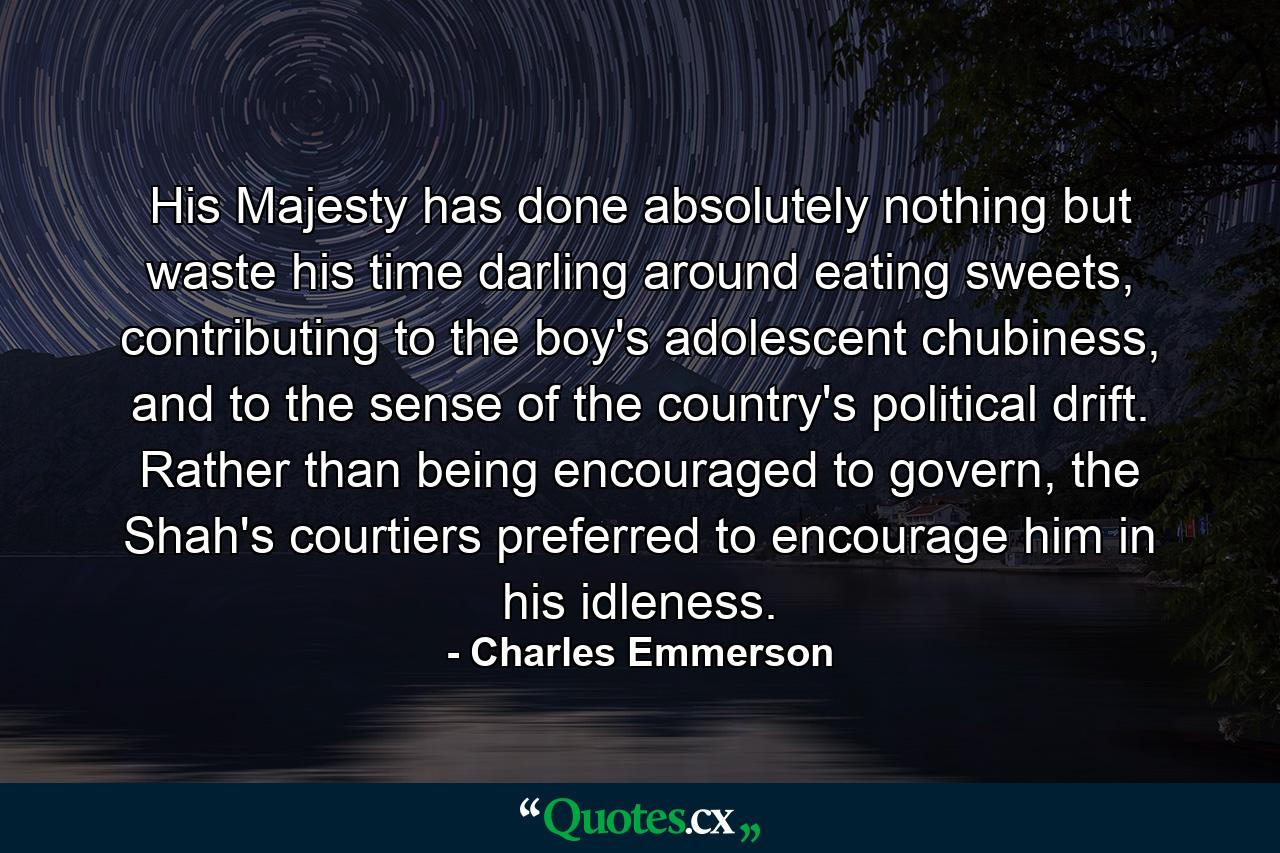 His Majesty has done absolutely nothing but waste his time darling around eating sweets, contributing to the boy's adolescent chubiness, and to the sense of the country's political drift. Rather than being encouraged to govern, the Shah's courtiers preferred to encourage him in his idleness. - Quote by Charles Emmerson