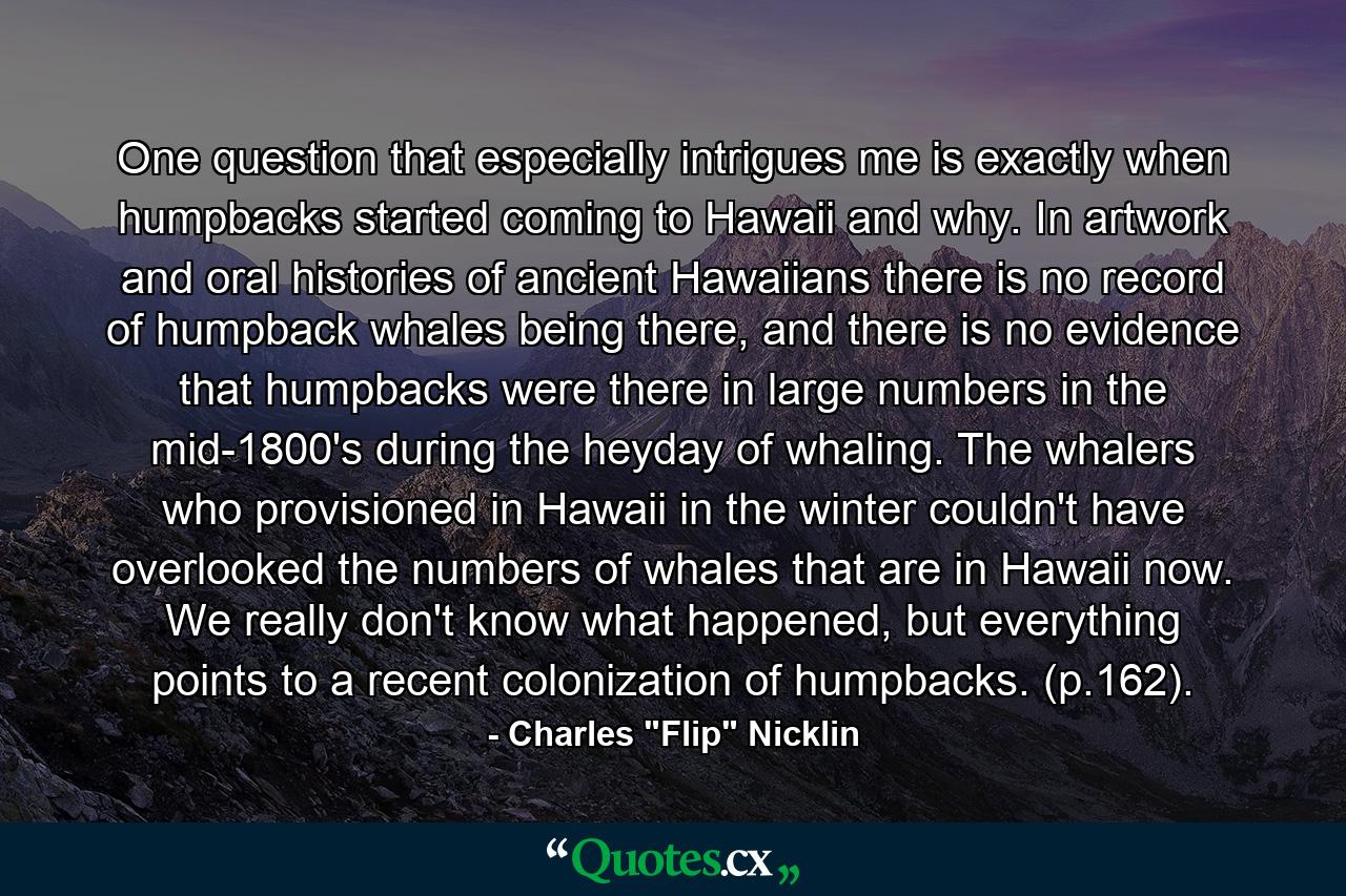 One question that especially intrigues me is exactly when humpbacks started coming to Hawaii and why. In artwork and oral histories of ancient Hawaiians there is no record of humpback whales being there, and there is no evidence that humpbacks were there in large numbers in the mid-1800's during the heyday of whaling. The whalers who provisioned in Hawaii in the winter couldn't have overlooked the numbers of whales that are in Hawaii now. We really don't know what happened, but everything points to a recent colonization of humpbacks. (p.162). - Quote by Charles 